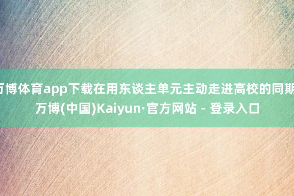 万博体育app下载在用东谈主单元主动走进高校的同期-万博(中国)Kaiyun·官方网站 - 登录入口