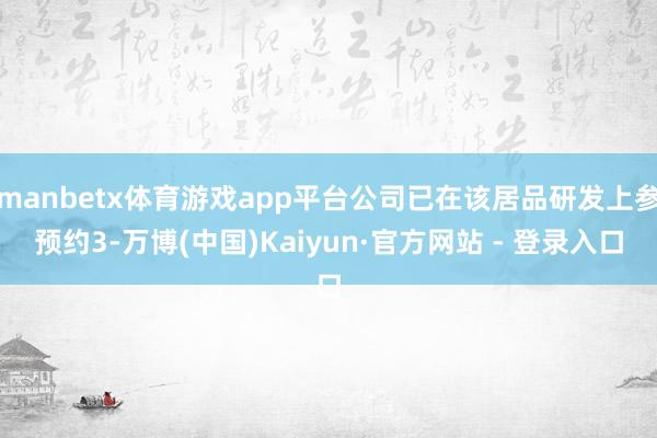 manbetx体育游戏app平台公司已在该居品研发上参预约3-万博(中国)Kaiyun·官方网站 - 登录入口