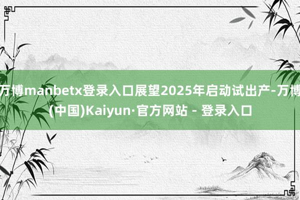 万博manbetx登录入口展望2025年启动试出产-万博(中国)Kaiyun·官方网站 - 登录入口
