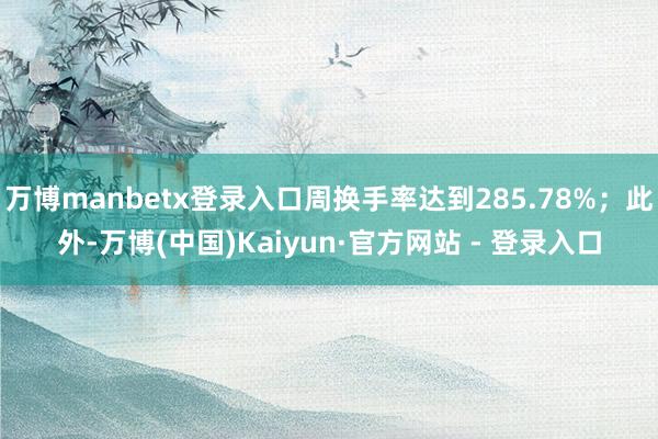 万博manbetx登录入口周换手率达到285.78%；此外-万博(中国)Kaiyun·官方网站 - 登录入口