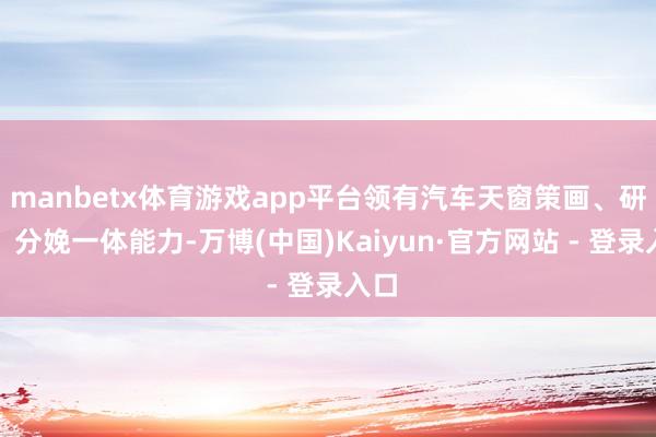 manbetx体育游戏app平台领有汽车天窗策画、研发、分娩一体能力-万博(中国)Kaiyun·官方网站 - 登录入口