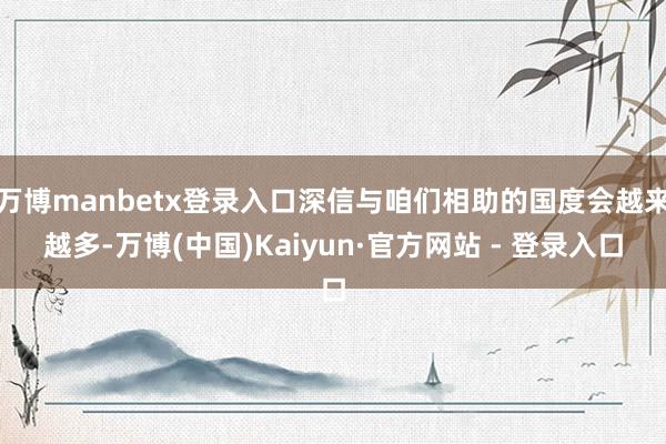 万博manbetx登录入口深信与咱们相助的国度会越来越多-万博(中国)Kaiyun·官方网站 - 登录入口