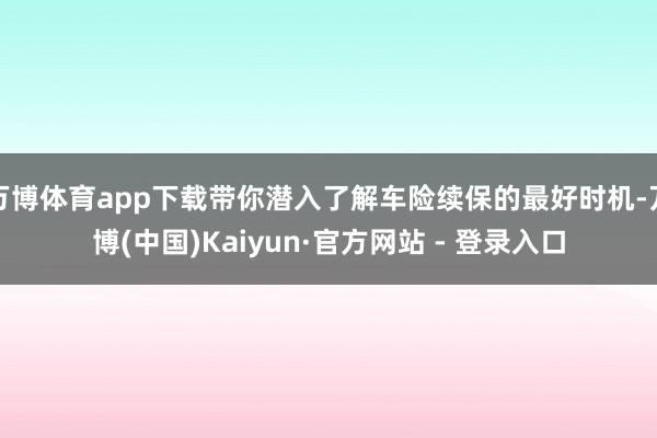 万博体育app下载带你潜入了解车险续保的最好时机-万博(中国)Kaiyun·官方网站 - 登录入口