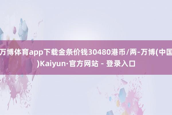 万博体育app下载金条价钱30480港币/两-万博(中国)Kaiyun·官方网站 - 登录入口