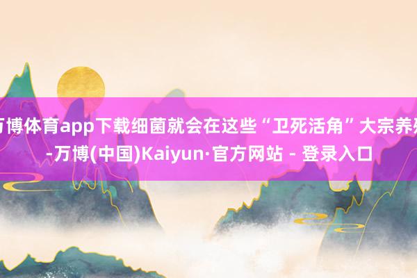 万博体育app下载细菌就会在这些“卫死活角”大宗养殖-万博(中国)Kaiyun·官方网站 - 登录入口