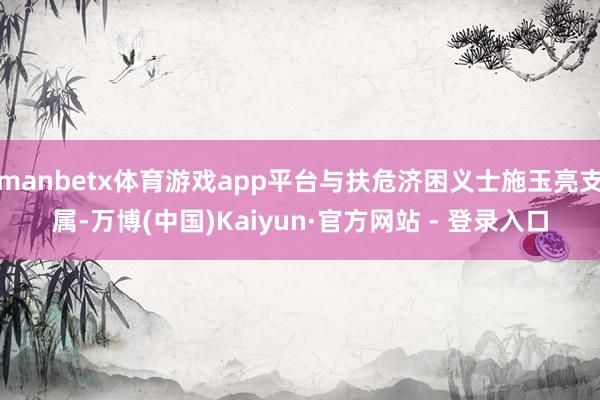 manbetx体育游戏app平台与扶危济困义士施玉亮支属-万博(中国)Kaiyun·官方网站 - 登录入口