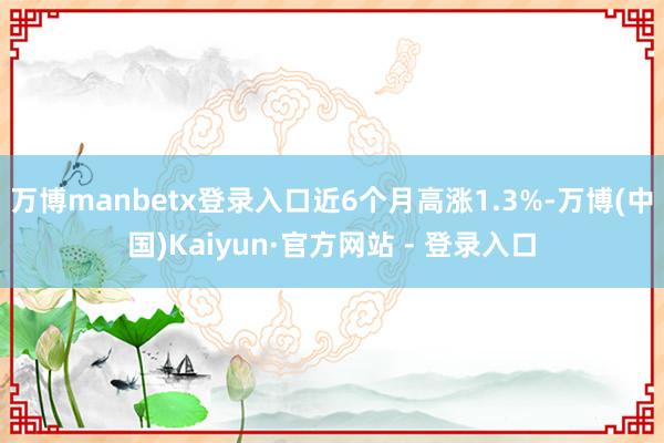 万博manbetx登录入口近6个月高涨1.3%-万博(中国)Kaiyun·官方网站 - 登录入口