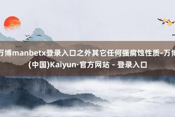 万博manbetx登录入口之外其它任何强腐蚀性质-万博(中国)Kaiyun·官方网站 - 登录入口