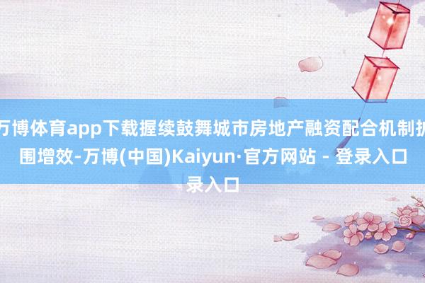 万博体育app下载握续鼓舞城市房地产融资配合机制扩围增效-万博(中国)Kaiyun·官方网站 - 登录入口