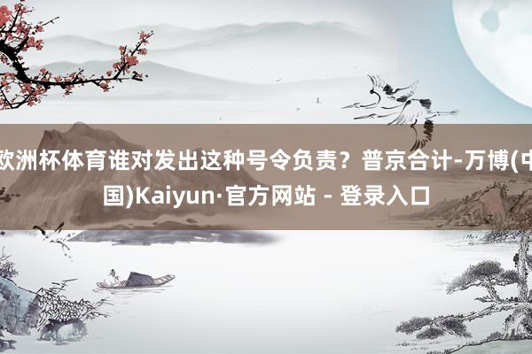 欧洲杯体育谁对发出这种号令负责？普京合计-万博(中国)Kaiyun·官方网站 - 登录入口