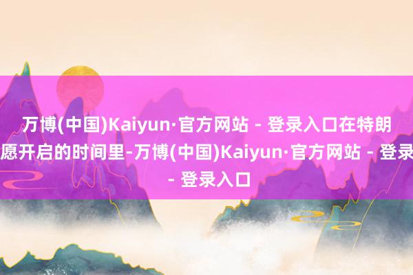 万博(中国)Kaiyun·官方网站 - 登录入口在特朗普但愿开启的时间里-万博(中国)Kaiyun·官方网站 - 登录入口