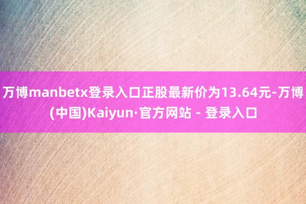 万博manbetx登录入口正股最新价为13.64元-万博(中国)Kaiyun·官方网站 - 登录入口