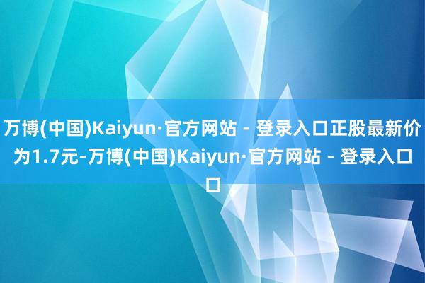 万博(中国)Kaiyun·官方网站 - 登录入口正股最新价为1.7元-万博(中国)Kaiyun·官方网站 - 登录入口