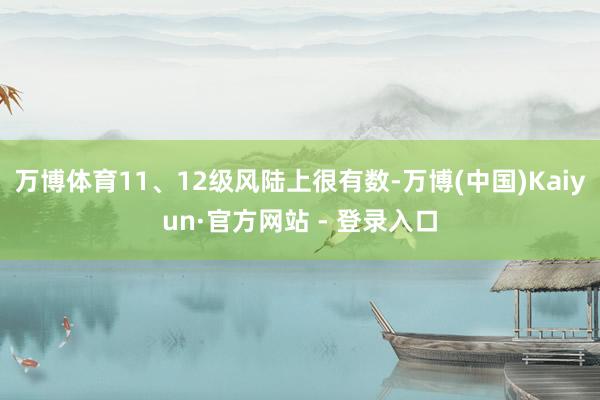 万博体育11、12级风陆上很有数-万博(中国)Kaiyun·官方网站 - 登录入口