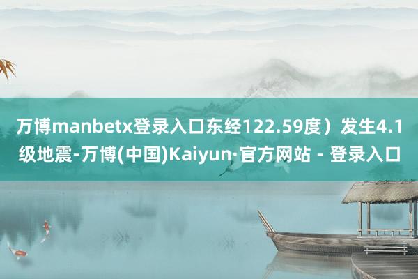 万博manbetx登录入口东经122.59度）发生4.1级地震-万博(中国)Kaiyun·官方网站 - 登录入口