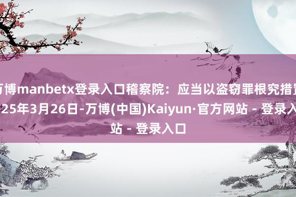 万博manbetx登录入口稽察院：应当以盗窃罪根究措置2025年3月26日-万博(中国)Kaiyun·官方网站 - 登录入口