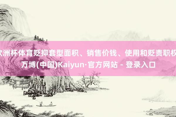 欧洲杯体育贬抑套型面积、销售价钱、使用和贬责职权-万博(中国)Kaiyun·官方网站 - 登录入口