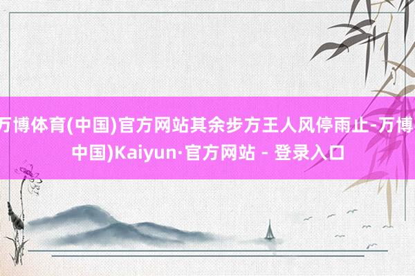 万博体育(中国)官方网站其余步方王人风停雨止-万博(中国)Kaiyun·官方网站 - 登录入口