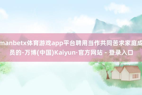 manbetx体育游戏app平台聘用当作共同苦求家庭成员的-万博(中国)Kaiyun·官方网站 - 登录入口