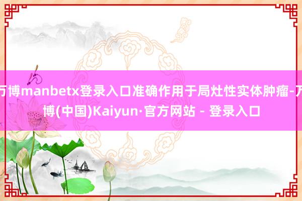 万博manbetx登录入口准确作用于局灶性实体肿瘤-万博(中国)Kaiyun·官方网站 - 登录入口
