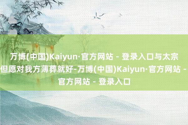万博(中国)Kaiyun·官方网站 - 登录入口与太宗分离时：但愿对我方薄葬就好-万博(中国)Kaiyun·官方网站 - 登录入口