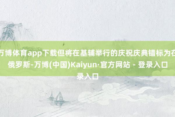 万博体育app下载但将在基辅举行的庆祝庆典错标为在俄罗斯-万博(中国)Kaiyun·官方网站 - 登录入口