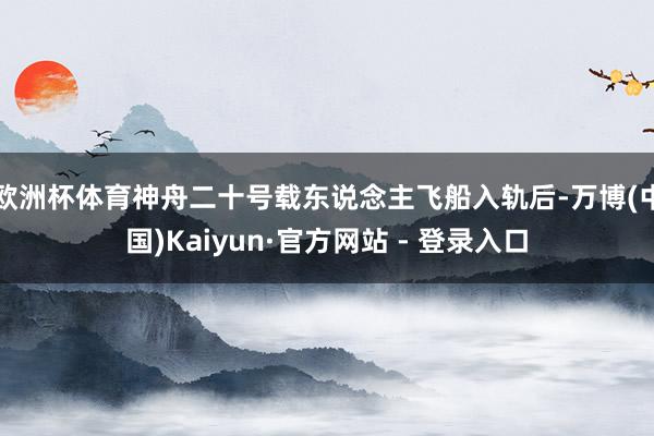欧洲杯体育神舟二十号载东说念主飞船入轨后-万博(中国)Kaiyun·官方网站 - 登录入口