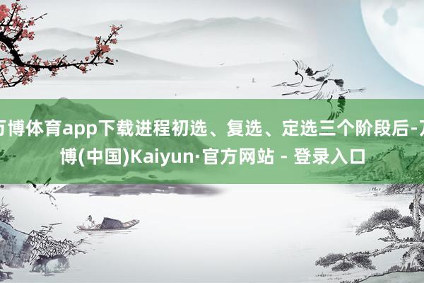 万博体育app下载进程初选、复选、定选三个阶段后-万博(中国)Kaiyun·官方网站 - 登录入口
