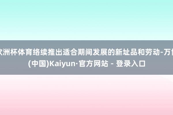 欧洲杯体育络续推出适合期间发展的新址品和劳动-万博(中国)Kaiyun·官方网站 - 登录入口