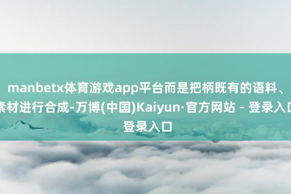 manbetx体育游戏app平台而是把柄既有的语料、素材进行合成-万博(中国)Kaiyun·官方网站 - 登录入口