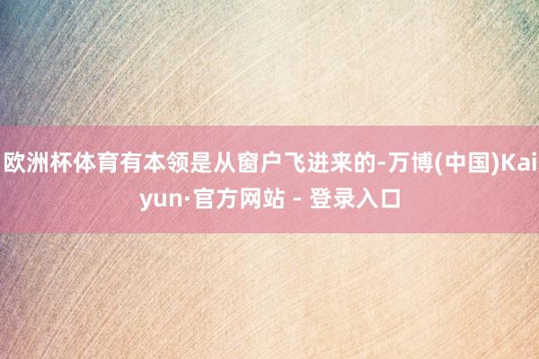 欧洲杯体育有本领是从窗户飞进来的-万博(中国)Kaiyun·官方网站 - 登录入口