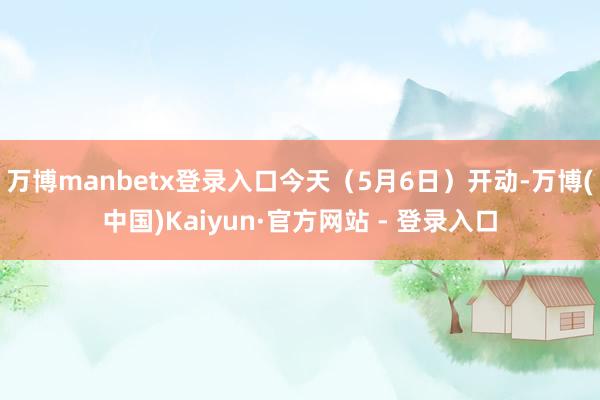 万博manbetx登录入口今天（5月6日）开动-万博(中国)Kaiyun·官方网站 - 登录入口