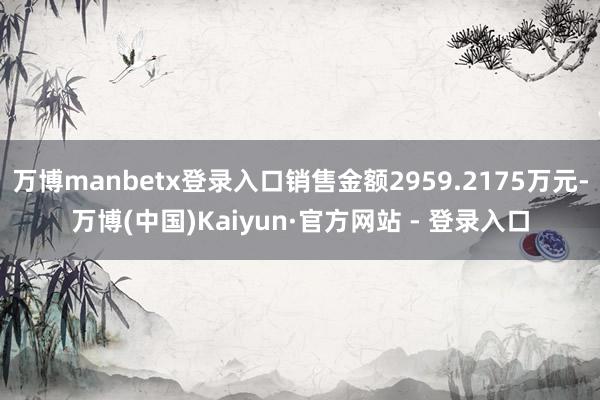 万博manbetx登录入口销售金额2959.2175万元-万博(中国)Kaiyun·官方网站 - 登录入口