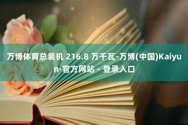 万博体育总装机 216.8 万千瓦-万博(中国)Kaiyun·官方网站 - 登录入口