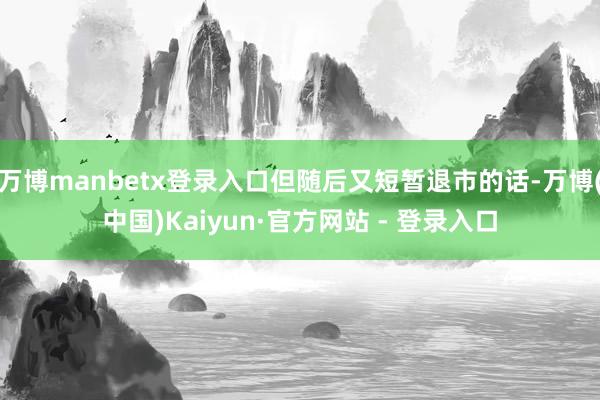 万博manbetx登录入口但随后又短暂退市的话-万博(中国)Kaiyun·官方网站 - 登录入口