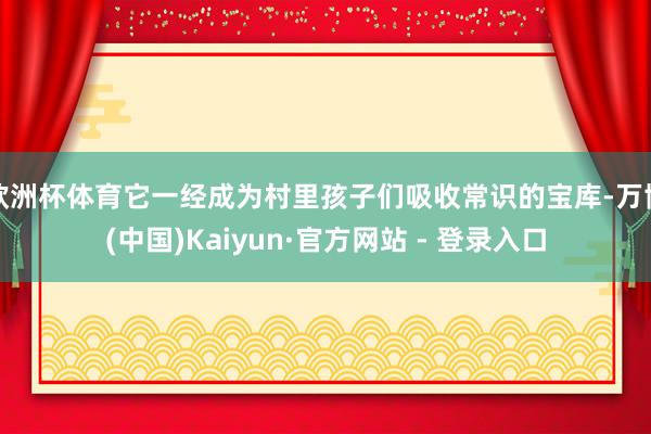 欧洲杯体育它一经成为村里孩子们吸收常识的宝库-万博(中国)Kaiyun·官方网站 - 登录入口