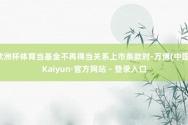 欧洲杯体育当基金不再得当关系上市条款时-万博(中国)Kaiyun·官方网站 - 登录入口