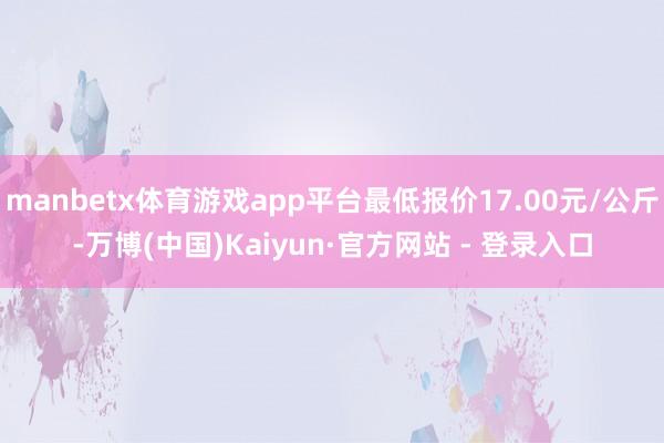 manbetx体育游戏app平台最低报价17.00元/公斤-万博(中国)Kaiyun·官方网站 - 登录入口