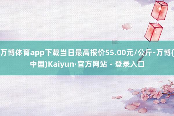 万博体育app下载当日最高报价55.00元/公斤-万博(中国)Kaiyun·官方网站 - 登录入口