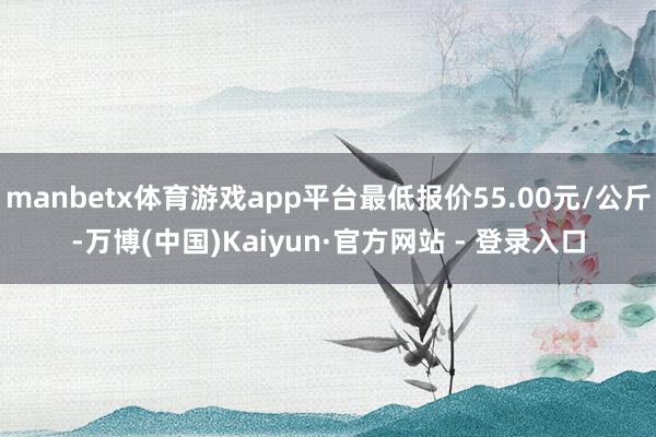 manbetx体育游戏app平台最低报价55.00元/公斤-万博(中国)Kaiyun·官方网站 - 登录入口