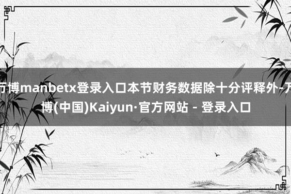 万博manbetx登录入口本节财务数据除十分评释外-万博(中国)Kaiyun·官方网站 - 登录入口