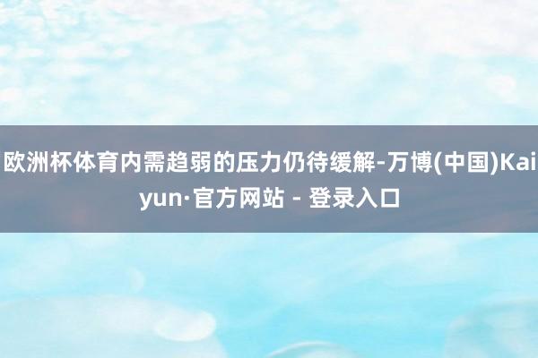 欧洲杯体育内需趋弱的压力仍待缓解-万博(中国)Kaiyun·官方网站 - 登录入口