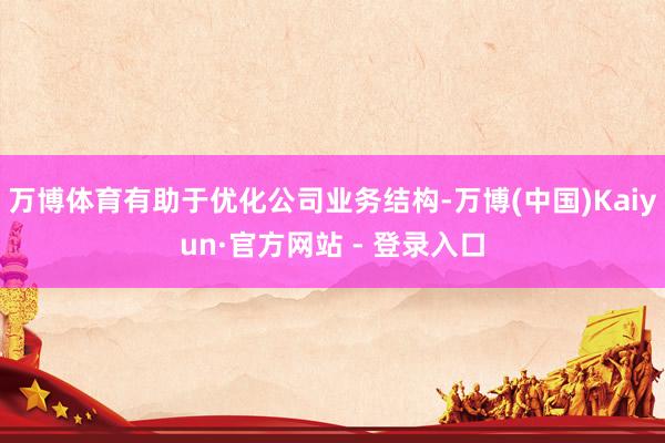 万博体育有助于优化公司业务结构-万博(中国)Kaiyun·官方网站 - 登录入口