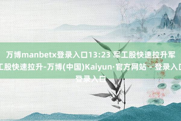 万博manbetx登录入口13:23 军工股快速拉升军工股快速拉升-万博(中国)Kaiyun·官方网站 - 登录入口