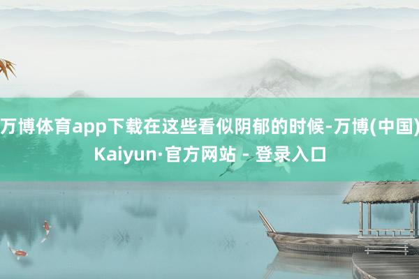 万博体育app下载在这些看似阴郁的时候-万博(中国)Kaiyun·官方网站 - 登录入口