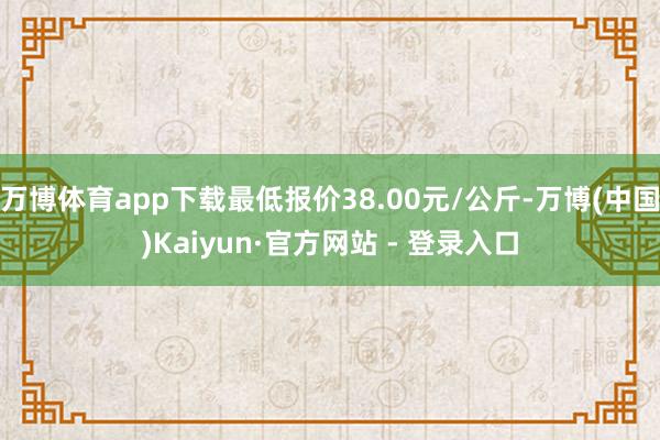 万博体育app下载最低报价38.00元/公斤-万博(中国)Kaiyun·官方网站 - 登录入口