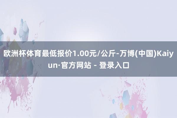 欧洲杯体育最低报价1.00元/公斤-万博(中国)Kaiyun·官方网站 - 登录入口
