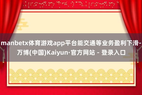 manbetx体育游戏app平台能交通等业务盈利下滑-万博(中国)Kaiyun·官方网站 - 登录入口