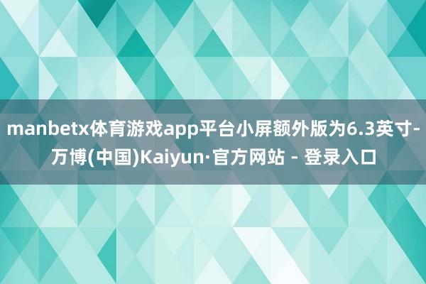 manbetx体育游戏app平台小屏额外版为6.3英寸-万博(中国)Kaiyun·官方网站 - 登录入口