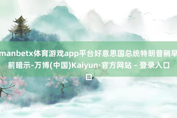 manbetx体育游戏app平台好意思国总统特朗普稍早前暗示-万博(中国)Kaiyun·官方网站 - 登录入口